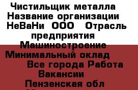 Чистильщик металла › Название организации ­ НеВаНи, ООО › Отрасль предприятия ­ Машиностроение › Минимальный оклад ­ 50 000 - Все города Работа » Вакансии   . Пензенская обл.,Мокшанский р-н